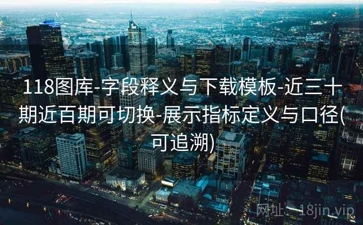 118图库-字段释义与下载模板-近三十期近百期可切换-展示指标定义与口径(可追溯)